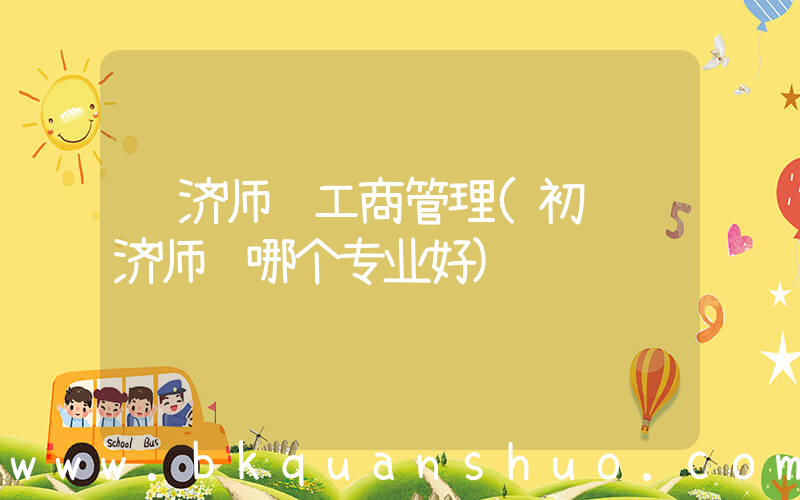 经济师 工商管理(初级经济师选哪个专业好)